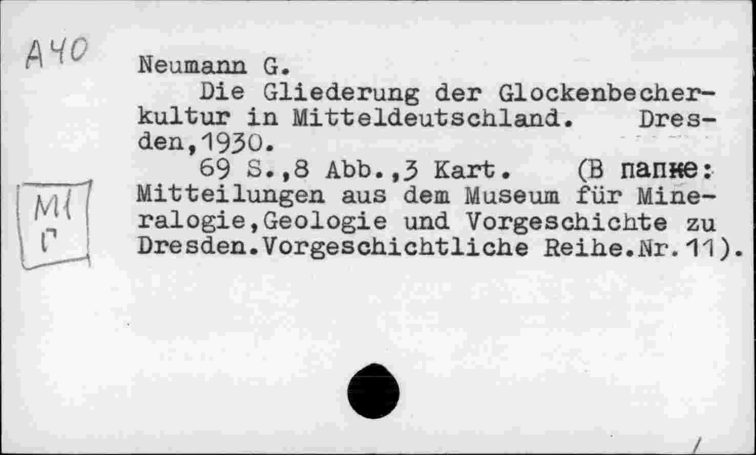 ﻿AW
Neumann G.
Die Gliederung der Glockenbecherkultur in Mitteldeutschland. Dresden, 1930.
69 S.,8 Abb.,3 Kart. (В папке: Mitteilungen aus dem Museum für Mineralogie, Geologie und Vorgeschichte zu Dresden.Vorgeschichtliche Reihe.Nr.11).